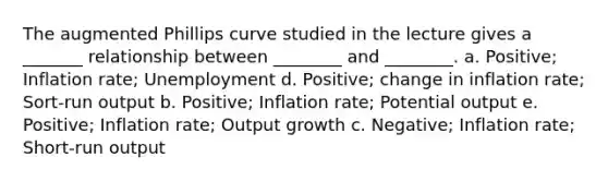 The augmented Phillips curve studied in the lecture gives a _______ relationship between ________ and ________. a. Positive; Inflation rate; Unemployment d. Positive; change in inflation rate; Sort-run output b. Positive; Inflation rate; Potential output e. Positive; Inflation rate; Output growth c. Negative; Inflation rate; Short-run output