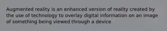 Augmented reality is an enhanced version of reality created by the use of technology to overlay digital information on an image of something being viewed through a device