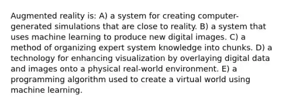 Augmented reality is: A) a system for creating computer-generated simulations that are close to reality. B) a system that uses machine learning to produce new digital images. C) a method of organizing expert system knowledge into chunks. D) a technology for enhancing visualization by overlaying digital data and images onto a physical real-world environment. E) a programming algorithm used to create a virtual world using machine learning.