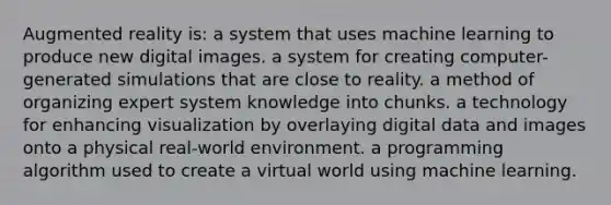 Augmented reality is: a system that uses machine learning to produce new digital images. a system for creating computer-generated simulations that are close to reality. a method of organizing expert system knowledge into chunks. a technology for enhancing visualization by overlaying digital data and images onto a physical real-world environment. a programming algorithm used to create a virtual world using machine learning.