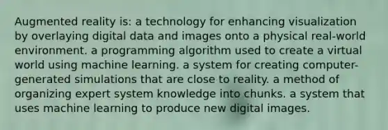 Augmented reality is: a technology for enhancing visualization by overlaying digital data and images onto a physical real-world environment. a programming algorithm used to create a virtual world using machine learning. a system for creating computer-generated simulations that are close to reality. a method of organizing expert system knowledge into chunks. a system that uses machine learning to produce new digital images.