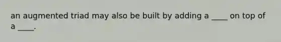 an augmented triad may also be built by adding a ____ on top of a ____.