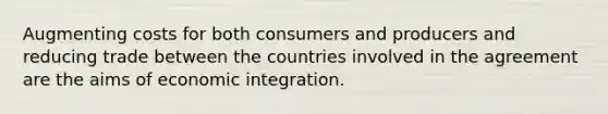 Augmenting costs for both consumers and producers and reducing trade between the countries involved in the agreement are the aims of economic integration.