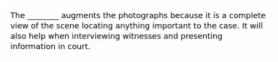 The ________ augments the photographs because it is a complete view of the scene locating anything important to the case. It will also help when interviewing witnesses and presenting information in court.