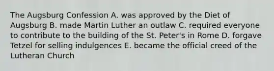 The Augsburg Confession A. was approved by the Diet of Augsburg B. made Martin Luther an outlaw C. required everyone to contribute to the building of the St. Peter's in Rome D. forgave Tetzel for selling indulgences E. became the official creed of the Lutheran Church