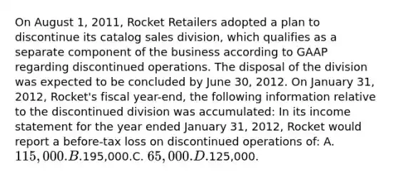 On August 1, 2011, Rocket Retailers adopted a plan to discontinue its catalog sales division, which qualifies as a separate component of the business according to GAAP regarding discontinued operations. The disposal of the division was expected to be concluded by June 30, 2012. On January 31, 2012, Rocket's fiscal year-end, the following information relative to the discontinued division was accumulated: In its income statement for the year ended January 31, 2012, Rocket would report a before-tax loss on discontinued operations of: A. 115,000.B.195,000.C. 65,000.D.125,000.