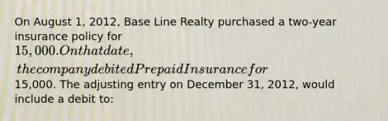 On August 1, 2012, Base Line Realty purchased a two-year insurance policy for 15,000. On that date, the company debited Prepaid Insurance for15,000. The adjusting entry on December 31, 2012, would include a debit to: