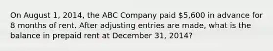 On August 1, 2014, the ABC Company paid 5,600 in advance for 8 months of rent. After adjusting entries are made, what is the balance in prepaid rent at December 31, 2014?