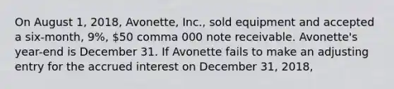 On August​ 1, 2018​, Avonette​, ​Inc., sold equipment and accepted a​ six-month, 9​%, 50 comma 000 note receivable. Avonette​'s ​year-end is December 31. If Avonette fails to make an adjusting entry for the accrued interest on December​ 31, 2018​,