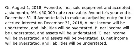 On August​ 1, 2018​, Avonette​, ​Inc., sold equipment and accepted a​ six-month, 9​%, 50,000 note receivable. Avonette​'s ​year-end is December 31. If Avonette fails to make an adjusting entry for the accrued interest on December​ 31, 2018​, A. net income will be understated, and liabilities will be overstated. B. net income will be understated, and assets will be understated. C. net income will be overstated, and assets will be overstated. D. net income will be overstated, and liabilities will be understated.