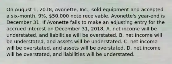 On August 1, 2018, Avonette, Inc., sold equipment and accepted a six-month, 9%, 50,000 note receivable. Avonette's year-end is December 31. If Avonette fails to make an adjusting entry for the accrued interest on December 31, 2018, A. net income will be understated, and liabilities will be overstated. B. net income will be understated, and assets will be understated. C. net income will be overstated, and assets will be overstated. D. net income will be overstated, and liabilities will be understated.