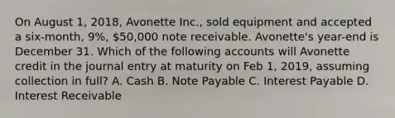 On August 1, 2018, Avonette Inc., sold equipment and accepted a six-month, 9%, 50,000 note receivable. Avonette's year-end is December 31. Which of the following accounts will Avonette credit in the journal entry at maturity on Feb 1, 2019, assuming collection in full? A. Cash B. Note Payable C. Interest Payable D. Interest Receivable