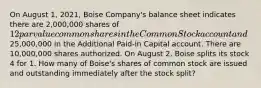 On August 1, 2021, Boise Company's balance sheet indicates there are 2,000,000 shares of 12 par value common shares in the Common Stock account and25,000,000 in the Additional Paid-in Capital account. There are 10,000,000 shares authorized. On August 2, Boise splits its stock 4 for 1. How many of Boise's shares of common stock are issued and outstanding immediately after the stock split?