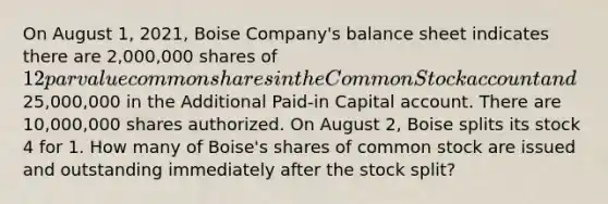 On August 1, 2021, Boise Company's balance sheet indicates there are 2,000,000 shares of 12 par value common shares in the Common Stock account and25,000,000 in the Additional Paid-in Capital account. There are 10,000,000 shares authorized. On August 2, Boise splits its stock 4 for 1. How many of Boise's shares of common stock are issued and outstanding immediately after the stock split?