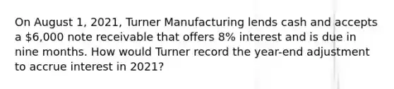 On August 1, 2021, Turner Manufacturing lends cash and accepts a 6,000 note receivable that offers 8% interest and is due in nine months. How would Turner record the year-end adjustment to accrue interest in 2021?