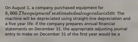 On August 1, a company purchased equipment for 8,000. The equipment's estimated salvage value is500. The machine will be depreciated using straight-line depreciation and a five year life. If the company prepares annual financial statements on December 31, the appropriate adjusting journal entry to make on December 31 of the first year would be a