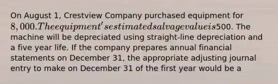 On August 1, Crestview Company purchased equipment for 8,000. The equipment's estimated salvage value is500. The machine will be depreciated using straight-line depreciation and a five year life. If the company prepares annual financial statements on December 31, the appropriate adjusting journal entry to make on December 31 of the first year would be a