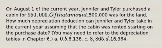 On August 1 of the current year, Jennifer and Tyler purchased a cabin for 950,000. Of that amount,500,000 was for the land. How much depreciation deduction can Jennifer and Tyler take in the current year assuming that the cabin was rented starting on the purchase date? (You may need to refer to the depreciation tables in Chapter 6.) a. 0. b.6,138. c. 8,865. d.16,364.