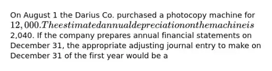 On August 1 the Darius Co. purchased a photocopy machine for 12,000. The estimated annual depreciation on the machine is2,040. If the company prepares annual financial statements on December 31, the appropriate adjusting journal entry to make on December 31 of the first year would be a