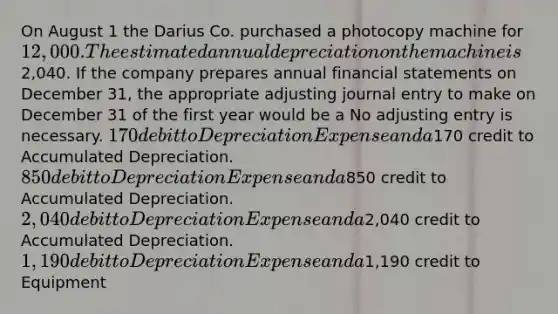 On August 1 the Darius Co. purchased a photocopy machine for 12,000. The estimated annual depreciation on the machine is2,040. If the company prepares annual financial statements on December 31, the appropriate adjusting journal entry to make on December 31 of the first year would be a No adjusting entry is necessary. 170 debit to Depreciation Expense and a170 credit to Accumulated Depreciation. 850 debit to Depreciation Expense and a850 credit to Accumulated Depreciation. 2,040 debit to Depreciation Expense and a2,040 credit to Accumulated Depreciation. 1,190 debit to Depreciation Expense and a1,190 credit to Equipment