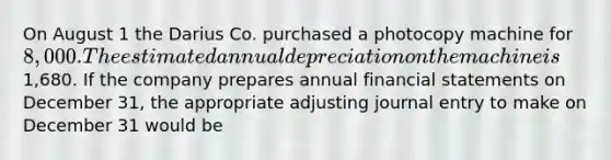 On August 1 the Darius Co. purchased a photocopy machine for 8,000. The estimated annual depreciation on the machine is1,680. If the company prepares annual financial statements on December 31, the appropriate adjusting journal entry to make on December 31 would be