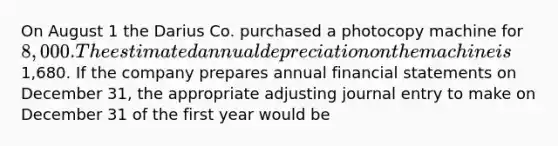 On August 1 the Darius Co. purchased a photocopy machine for 8,000. The estimated annual depreciation on the machine is1,680. If the company prepares annual financial statements on December 31, the appropriate adjusting journal entry to make on December 31 of the first year would be