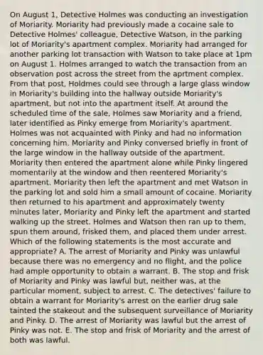 On August 1, Detective Holmes was conducting an investigation of Moriarity. Moriarity had previously made a cocaine sale to Detective Holmes' colleague, Detective Watson, in the parking lot of Moriarity's apartment complex. Moriarity had arranged for another parking lot transaction with Watson to take place at 1pm on August 1. Holmes arranged to watch the transaction from an observation post across the street from the aprtment complex. From that post, Holdmes could see through a large glass window in Moriarity's building into the hallway outside Moriarity's apartment, but not into the apartment itself. At around the scheduled time of the sale, Holmes saw Moriarity and a friend, later identified as Pinky emerge from Moriarity's apartment. Holmes was not acquainted with Pinky and had no information concerning him. Moriarity and Pinky conversed briefly in front of the large window in the hallway outside of the apartment. Moriarity then entered the apartment alone while Pinky lingered momentarily at the window and then reentered Moriarity's apartment. Moriarity then left the apartment and met Watson in the parking lot and sold him a small amount of cocaine. Moriarity then returned to his apartment and approximately twenty minutes later, Moriarity and Pinky left the apartment and started walking up the street. Holmes and Watson then ran up to them, spun them around, frisked them, and placed them under arrest. Which of the following statements is the most accurate and appropriate? A. The arrest of Moriarity and Pinky was unlawful because there was no emergency and no flight, and the police had ample opportunity to obtain a warrant. B. The stop and frisk of Moriarity and Pinky was lawful but, neither was, at the particular moment, subject to arrest. C. The detectives' failure to obtain a warrant for Moriarity's arrest on the earlier drug sale tainted the stakeout and the subsequent surveillance of Moriarity and Pinky. D. The arrest of Moriarity was lawful but the arrest of Pinky was not. E. The stop and frisk of Moriarity and the arrest of both was lawful.