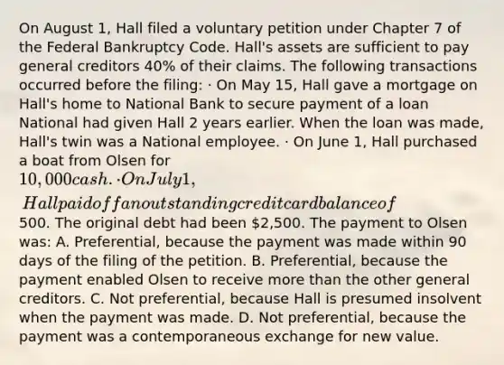 On August 1, Hall filed a voluntary petition under Chapter 7 of the Federal Bankruptcy Code. Hall's assets are sufficient to pay general creditors 40% of their claims. The following transactions occurred before the filing: · On May 15, Hall gave a mortgage on Hall's home to National Bank to secure payment of a loan National had given Hall 2 years earlier. When the loan was made, Hall's twin was a National employee. · On June 1, Hall purchased a boat from Olsen for 10,000 cash. · On July 1, Hall paid off an outstanding credit card balance of500. The original debt had been 2,500. The payment to Olsen was: A. Preferential, because the payment was made within 90 days of the filing of the petition. B. Preferential, because the payment enabled Olsen to receive more than the other general creditors. C. Not preferential, because Hall is presumed insolvent when the payment was made. D. Not preferential, because the payment was a contemporaneous exchange for new value.