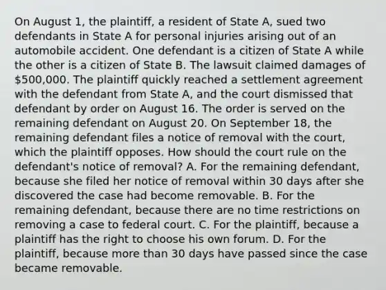 On August 1, the plaintiff, a resident of State A, sued two defendants in State A for personal injuries arising out of an automobile accident. One defendant is a citizen of State A while the other is a citizen of State B. The lawsuit claimed damages of 500,000. The plaintiff quickly reached a settlement agreement with the defendant from State A, and the court dismissed that defendant by order on August 16. The order is served on the remaining defendant on August 20. On September 18, the remaining defendant files a notice of removal with the court, which the plaintiff opposes. How should the court rule on the defendant's notice of removal? A. For the remaining defendant, because she filed her notice of removal within 30 days after she discovered the case had become removable. B. For the remaining defendant, because there are no time restrictions on removing a case to federal court. C. For the plaintiff, because a plaintiff has the right to choose his own forum. D. For the plaintiff, because more than 30 days have passed since the case became removable.