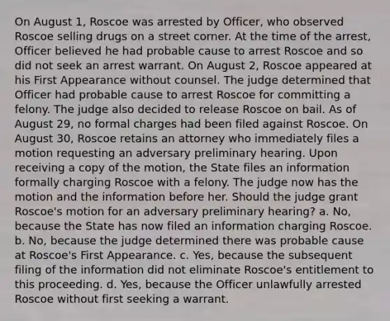 On August 1, Roscoe was arrested by Officer, who observed Roscoe selling drugs on a street corner. At the time of the arrest, Officer believed he had probable cause to arrest Roscoe and so did not seek an arrest warrant. On August 2, Roscoe appeared at his First Appearance without counsel. The judge determined that Officer had probable cause to arrest Roscoe for committing a felony. The judge also decided to release Roscoe on bail. As of August 29, no formal charges had been filed against Roscoe. On August 30, Roscoe retains an attorney who immediately files a motion requesting an adversary preliminary hearing. Upon receiving a copy of the motion, the State files an information formally charging Roscoe with a felony. The judge now has the motion and the information before her. Should the judge grant Roscoe's motion for an adversary preliminary hearing? a. No, because the State has now filed an information charging Roscoe. b. No, because the judge determined there was probable cause at Roscoe's First Appearance. c. Yes, because the subsequent filing of the information did not eliminate Roscoe's entitlement to this proceeding. d. Yes, because the Officer unlawfully arrested Roscoe without first seeking a warrant.