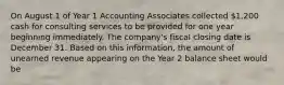 On August 1 of Year 1 Accounting Associates collected 1,200 cash for consulting services to be provided for one year beginning immediately. The company's fiscal closing date is December 31. Based on this information, the amount of unearned revenue appearing on the Year 2 balance sheet would be