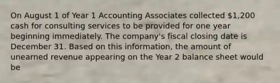 On August 1 of Year 1 Accounting Associates collected 1,200 cash for consulting services to be provided for one year beginning immediately. The company's fiscal closing date is December 31. Based on this information, the amount of unearned revenue appearing on the Year 2 balance sheet would be