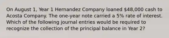 On August 1, Year 1 Hernandez Company loaned 48,000 cash to Acosta Company. The one-year note carried a 5% rate of interest. Which of the following journal entries would be required to recognize the collection of the principal balance in Year 2?