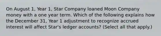 On August 1, Year 1, Star Company loaned Moon Company money with a one year term. Which of the following explains how the December 31, Year 1 adjustment to recognize accrued interest will affect Star's ledger accounts? (Select all that apply.)