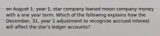 on August 1, year 1, star company loaned moon company money with a one year term. Which of the following explains how the December, 31, year 1 adjustment to recognize accrued interest will affect the star's ledger accounts?