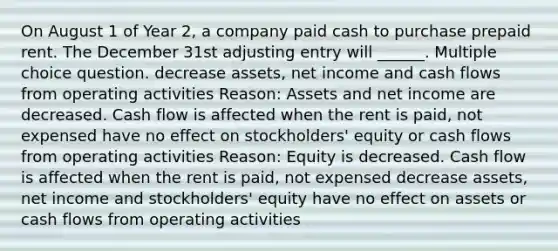 On August 1 of Year 2, a company paid cash to purchase prepaid rent. The December 31st adjusting entry will ______. Multiple choice question. decrease assets, net income and cash flows from operating activities Reason: Assets and net income are decreased. Cash flow is affected when the rent is paid, not expensed have no effect on stockholders' equity or cash flows from operating activities Reason: Equity is decreased. Cash flow is affected when the rent is paid, not expensed decrease assets, net income and stockholders' equity have no effect on assets or cash flows from operating activities