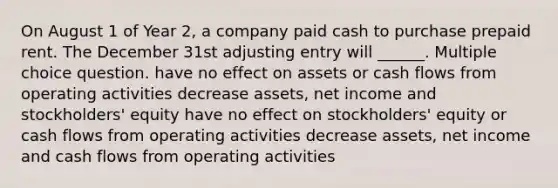 On August 1 of Year 2, a company paid cash to purchase prepaid rent. The December 31st adjusting entry will ______. Multiple choice question. have no effect on assets or cash flows from operating activities decrease assets, net income and stockholders' equity have no effect on stockholders' equity or cash flows from operating activities decrease assets, net income and cash flows from operating activities