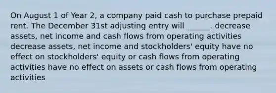 On August 1 of Year 2, a company paid cash to purchase prepaid rent. The December 31st adjusting entry will ______. decrease assets, net income and cash flows from operating activities decrease assets, net income and stockholders' equity have no effect on stockholders' equity or cash flows from operating activities have no effect on assets or cash flows from operating activities