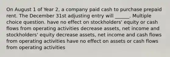 On August 1 of Year 2, a company paid cash to purchase prepaid rent. The December 31st adjusting entry will ______. Multiple choice question. have no effect on stockholders' equity or cash flows from operating activities decrease assets, net income and stockholders' equity decrease assets, net income and cash flows from operating activities have no effect on assets or cash flows from operating activities