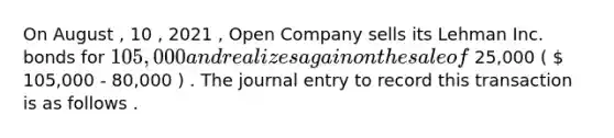 On August , 10 , 2021 , Open Company sells its Lehman Inc. bonds for 105,000 and realizes a gain on the sale of 25,000 (  105,000 - 80,000 ) . The journal entry to record this transaction is as follows .