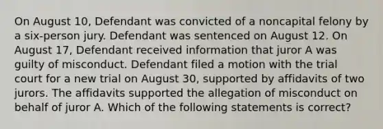 On August 10, Defendant was convicted of a noncapital felony by a six-person jury. Defendant was sentenced on August 12. On August 17, Defendant received information that juror A was guilty of misconduct. Defendant filed a motion with the trial court for a new trial on August 30, supported by affidavits of two jurors. The affidavits supported the allegation of misconduct on behalf of juror A. Which of the following statements is correct?