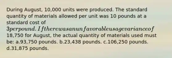 During August, 10,000 units were produced. The standard quantity of materials allowed per unit was 10 pounds at a standard cost of 3 per pound. If there was an unfavorable usage variance of18,750 for August, the actual quantity of materials used must be: a.93,750 pounds. b.23,438 pounds. c.106,250 pounds. d.31,875 pounds.