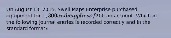 On August 13, 2015, Swell Maps Enterprise purchased equipment for 1,300 and supplies of200 on account. Which of the following journal entries is recorded correctly and in the standard format?