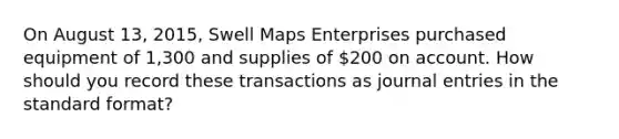 On August 13, 2015, Swell Maps Enterprises purchased equipment of 1,300 and supplies of 200 on account. How should you record these transactions as journal entries in the standard format?