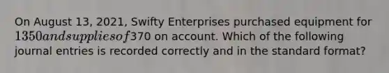 On August 13, 2021, Swifty Enterprises purchased equipment for 1350 and supplies of370 on account. Which of the following journal entries is recorded correctly and in the standard format?