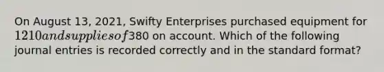 On August 13, 2021, Swifty Enterprises purchased equipment for 1210 and supplies of380 on account. Which of the following <a href='https://www.questionai.com/knowledge/k7UlY65VeM-journal-entries' class='anchor-knowledge'>journal entries</a> is recorded correctly and in the <a href='https://www.questionai.com/knowledge/kGzyDUHj14-standard-form' class='anchor-knowledge'>standard form</a>at?