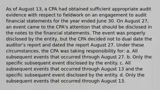 As of August 13, a CPA had obtained sufficient appropriate audit evidence with respect to fieldwork on an engagement to audit financial statements for the year ended June 30. On August 27, an event came to the CPA's attention that should be disclosed in the notes to the financial statements. The event was properly disclosed by the entity, but the CPA decided not to dual date the auditor's report and dated the report August 27. Under these circumstances, the CPA was taking responsibility for: a. All subsequent events that occurred through August 27. b. Only the specific subsequent event disclosed by the entity. c. All subsequent events that occurred through August 13 and the specific subsequent event disclosed by the entity. d. Only the subsequent events that occurred through August 13.