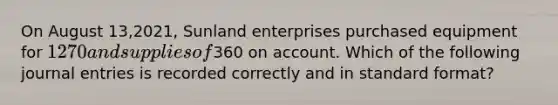 On August 13,2021, Sunland enterprises purchased equipment for 1270 and supplies of360 on account. Which of the following journal entries is recorded correctly and in standard format?