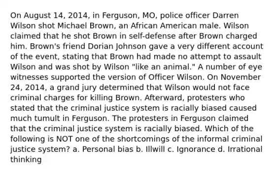 On August 14, 2014, in Ferguson, MO, police officer Darren Wilson shot Michael Brown, an African American male. Wilson claimed that he shot Brown in self-defense after Brown charged him. Brown's friend Dorian Johnson gave a very different account of the event, stating that Brown had made no attempt to assault Wilson and was shot by Wilson "like an animal." A number of eye witnesses supported the version of Officer Wilson. On November 24, 2014, a grand jury determined that Wilson would not face criminal charges for killing Brown. Afterward, protesters who stated that <a href='https://www.questionai.com/knowledge/kuANd41CrG-the-criminal-justice-system' class='anchor-knowledge'>the <a href='https://www.questionai.com/knowledge/k3NW9TUlUC-criminal-justice-system' class='anchor-knowledge'>criminal justice system</a></a> is racially biased caused much tumult in Ferguson. The protesters in Ferguson claimed that the criminal justice system is racially biased. Which of the following is NOT one of the shortcomings of the informal criminal justice system? a. Personal bias b. Illwill c. Ignorance d. Irrational thinking