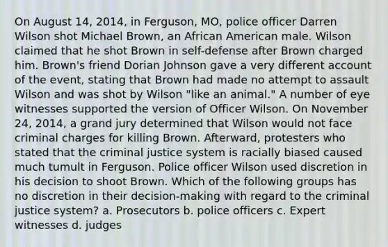 On August 14, 2014, in Ferguson, MO, police officer Darren Wilson shot Michael Brown, an African American male. Wilson claimed that he shot Brown in self-defense after Brown charged him. Brown's friend Dorian Johnson gave a very different account of the event, stating that Brown had made no attempt to assault Wilson and was shot by Wilson "like an animal." A number of eye witnesses supported the version of Officer Wilson. On November 24, 2014, a grand jury determined that Wilson would not face criminal charges for killing Brown. Afterward, protesters who stated that the criminal justice system is racially biased caused much tumult in Ferguson. Police officer Wilson used discretion in his decision to shoot Brown. Which of the following groups has no discretion in their decision-making with regard to the criminal justice system?​ a. Prosecutors​ b. police officers c. ​Expert witnesses d. judges